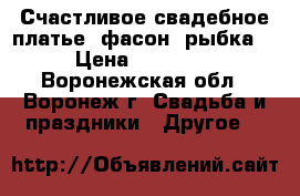 Счастливое свадебное платье, фасон “рыбка“ › Цена ­ 10 000 - Воронежская обл., Воронеж г. Свадьба и праздники » Другое   